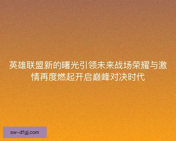 英雄联盟新的曙光引领未来战场荣耀与激情再度燃起开启巅峰对决时代