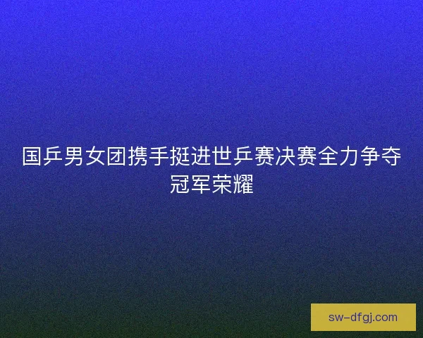 国乒男女团携手挺进世乒赛决赛全力争夺冠军荣耀